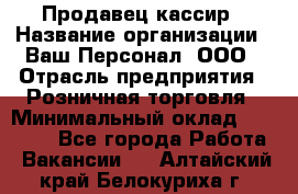 Продавец-кассир › Название организации ­ Ваш Персонал, ООО › Отрасль предприятия ­ Розничная торговля › Минимальный оклад ­ 17 000 - Все города Работа » Вакансии   . Алтайский край,Белокуриха г.